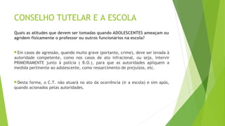 CONSELHO TUTELAR E A ESCOLA 
Quais as atitudes que devem ser tomadas quando ADOLESCENTES ameaçam ou 
agridem fisicamente o professor ou outros funcionários na escola? 
Em casos de agressão, quando muito grave (portanto, crime), deve ser levada à 
autoridade competente, como nos casos de ato infracional, ou seja, intervir 
PRIMEIRAMENTE junto à polícia ( B.O.), para que as autoridades apliquem a 
medida pertinente ao adolescente, como ressarcimento de prejuízos, etc. 
Desta forma, o C.T. não atuará no ato da ocorrência (ir a escola) e sim após, 
quando acionados pelas autoridades. 
 