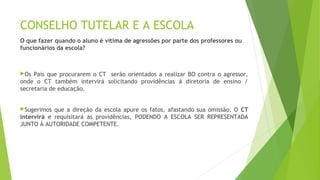 CONSELHO TUTELAR E A ESCOLA 
O que fazer quando o aluno é vítima de agressões por parte dos professores ou 
funcionários da escola? 
Os Pais que procurarem o CT serão orientados a realizar BO contra o agressor, 
onde o CT também intervirá solicitando providências à diretoria de ensino / 
secretaria de educação. 
Sugerimos que a direção da escola apure os fatos, afastando sua omissão. O CT 
intervirá e requisitará as providências, PODENDO A ESCOLA SER REPRESENTADA 
JUNTO À AUTORIDADE COMPETENTE. 

