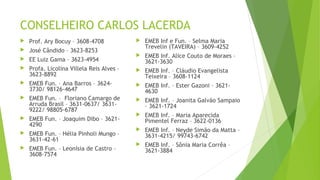 CONSELHEIRO CARLOS LACERDA 
 Prof. Ary Bocuy – 3608-4708 
 José Cândido – 3623-8253 
 EE Luiz Gama – 3623-4954 
 Profa. Licolina Villela Reis Alves – 
3623-8892 
 EMEB Fun. – Ana Barros – 3624- 
3730/ 98126-4647 
 EMEB Fun. – Floriano Camargo de 
Arruda Brasil – 3631-0637/ 3631- 
9222/ 98805-6787 
 EMEB Fun. – Joaquim Dibo – 3621- 
4290 
 EMEB Fun. – Hélia Pinholi Mungo – 
3631-42-61 
 EMEB Fun. – Leonísia de Castro – 
3608-7574 
 EMEB Inf e Fun. – Selma Maria 
Trevelin (TAVEIRA) – 3609-4252 
 EMEB Inf. Alice Couto de Moraes – 
3621-3630 
 EMEB Inf. – Cláudio Evangelista 
Teixeira – 3608-1124 
 EMEB Inf. – Ester Gazoni – 3621- 
4630 
 EMEB Inf. – Joanita Galvão Sampaio 
– 3621-1724 
 EMEB Inf. – Maria Aparecida 
Pimentel Ferraz – 3622-0136 
 EMEB Inf. – Neyde Simão da Matta – 
3631-4215/ 99743-6742 
 EMEB Inf. – Sônia Maria Corrêa – 
3621-3884 
 