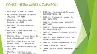 CONSELHEIRA MIRELA ZAPAROLI 
 Prof. Jorge Correia – 3623-3135 
 EE Silvestre Augusto do Nascimento 
(Taveira) – 3609-4221 
 EMEB Fun. – Carmélia de Mello 
Fonseca – 3623-7633 
 EMEB Prof. Vitor Antonio Mazzei – 
3623-8996 
 EMEB Fun. – Lauro Bittencourt – 3623- 
5091/ 99115-5912 
 EMEB Inf e Fun. – Fernando Gomes de 
Castro (Água Limpa) – 36094021 
 EMEB Fun. – Leda Aparecida Lima 
Martins – 3631-1151/ 98136-0369 
 EMEB Fun. – Maria de Freitas Souza – 
3623-6874 
 EMEB Fun. – Francisca Arruda 
Fernandes – 3623-5353/ 98116-3452 
 EMEB Fun. – Francisca Arruda Fernandes – 
3623-5353/ 98116-3452 
 EMEB Inf. – Ana Maria Néri Landre – 3631- 
1901/ 99741-5074 
 EMEB Inf. – Deodato Isique – 3608-1017/ 
99777-4827 
 EMEB Inf. – Faustina Maximiano do Amaral – 
3622-0811/ 98129-9690 
 EMEB Inf. – Joaquim Fernandes – 3621-3747/ 
99722-7299 
 EMEB Inf. – Maria Helena de Freitas Carli – 
3624-6002/3608-0209 
 EMEB Inf. – Norma Gazoni Martins – 3621-1137 
 CEMFICA Jardim TV – 3608-7572 
 CEMFICA Solar Dr. Bezerra de Menezes – 3622- 
5464 
 