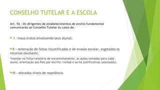 CONSELHO TUTELAR E A ESCOLA 
Art. 56 - Os dirigentes de estabelecimentos de ensino fundamental 
comunicarão ao Conselho Tutelar os casos de: 
 I - maus-tratos envolvendo seus alunos; 
II - reiteração de faltas injustificadas e de evasão escolar, esgotados os 
recursos escolares; 
*mandar na ficha/relatório de encaminhamento, as ações tomadas para cada 
aluno, orientação aos Pais por escrito /verbal e se há justificativas (atestados). 
III - elevados níveis de repetência. 
 