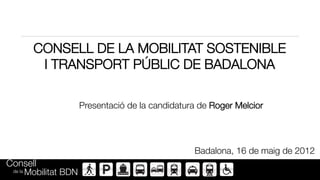 CONSELL DE LA MOBILITAT SOSTENIBLE
            I TRANSPORT PÚBLIC DE BADALONA

                      Presentació de la candidatura de Roger Melcior




                                                   Badalona, 16 de maig de 2012
Consell 
 de la   Mobilitat BDN
 