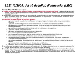 LLEI 12/2009, del 10 de juliol, d’educació. (LEC) 
Capítol I. Article 148. El consell escolar 
El consell escolar és l’òrgan de participació de la comunitat escolar en el govern del centre. Correspon al Departament 
establir mesures perquè aquesta participació sigui efectiva, i també determinar el nombre i el procediment d’elecció dels 
membres del consell. 
El Departament ha d’adaptar l’estructura i la composició del consell escolar a les característiques dels centres educatius únics 
a què es refereix l’article 72.3, i d’altres centres de característiques singulars, per a garantir l’eficàcia en l’exercici de les 
funcions que li corresponen. 
Corresponen al consell escolar les funcions següents: 
– Aprovar el projecte educatiu i les modificacions corresponents per una majoria de tres cinquenes parts dels 
membres. 
– Aprovar la programació general anual del centre i avaluar-ne el desenvolupament i els resultats. 
– Aprovar les propostes d’acords de coresponsabilitat, convenis i altres acords de col·laboració del centre amb 
entitats o institucions. 
– Aprovar les normes d’organització i funcionament i les modificacions corresponents. 
– Aprovar la carta de compromís educatiu. 
– Aprovar el pressupost del centre i el rendiment de comptes. 
– Intervenir en el procediment d’admissió d’alumnes. 
– Participar en el procediment de selecció i en la proposta de cessament del director o directora. 
– Intervenir en la resolució dels conflictes i, si escau, revisar les sancions als alumnes. 
– Aprovar les directrius per a la programació d’activitats escolars complementàries i d’activitats extraescolars, i 
avaluar-ne el desenvolupament. 
– Participar en les anàlisis i les avaluacions del funcionament general del centre i conèixer l’evolució del rendiment 
escolar. 
– Aprovar els criteris de col·laboració amb altres centres i amb l’entorn. 
– Qualsevol altra que li sigui atribuïda per les normes legals o reglamentàries. 
El consell escolar ha d’aprovar les seves normes de funcionament. En allò que aquestes normes no estableixin, s’apliquen les 
normes reguladores dels òrgans col·legiats de l’Administració de la Generalitat. 
El consell escolar actua normalment en ple. Es poden constituir comissions específiques d’estudi i informació, a les quals, en 
tot cas, s’hi ha d’incorporar un professor o professora, i un alumne o alumna o un representant o una representant de les 
mares i els pares. Els centres de titularitat pública han de comptar amb una comissió econòmica, amb les excepcions que 
estableixi el Departament. 
 