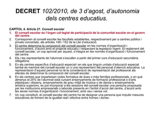 DECRET 102/2010, de 3 d’agost, d’autonomia 
dels centres educatius. 
CAPÍTOL 4. Article 27. Consell escolar 
1. El consell escolar és l’òrgan col·legiat de participació de la comunitat escolar en el govern 
del centre. 
2. Corresponen al consell escolar les facultats establertes, respectivament per a centres públics i 
privats concertats, als articles 148 i 152 de la Llei d’educació. 
3. El centre determina la composició del consell escolar en les normes d’organització i 
funcionament, d’acord amb el projecte educatiu i respectant la legislació vigent. El reglament del 
consell escolar, un cop aprovat per aquest, s’integra en les normes d’organització i funcionament 
del centre. 
4. Els i les representants de l’alumnat s’escullen a partir del primer curs d’educació secundària 
obligatòria. 
5. En els centres específics d’educació especial i en els que tinguin unitats d’educació especial 
també és membre del consell escolar un o una representant del personal d’atenció educativa. La 
representació d’aquest personal no té la consideració de representació del professorat als 
efectes de determinar la composició del consell escolar. 
6. En els centres que imparteixen cicles formatius de dues o més famílies professionals, o en què 
almenys el 25% de l’alumnat està cursant ensenyaments de formació professional o d’arts 
plàstiques i disseny, ensenyaments de grau mitjà de música o de dansa o ensenyaments 
artístics superiors, es pot incorporar a les sessions del consell escolar una persona proposada 
per les institucions empresarials o laborals presents en l’àmbit d’acció del centre, d’acord amb 
les seves normes d’organització i funcionament, amb veu i sense vot. 
7. Un cop constituït, el consell escolar del centre ha de designar una persona que impulsi mesures 
educatives de foment de la igualtat real i efectiva entre homes i dones. 
 