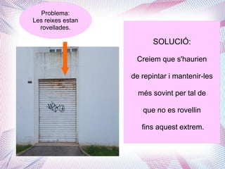 Problema:
Les reixes estan
rovellades.
SOLUCIÓ:
Creiem que s'haurien
de repintar i mantenir-les
més sovint per tal de
que ...