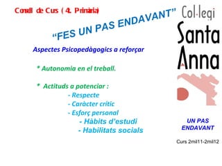 Consell de Curs (4t. Primària) “ FES UN PAS ENDAVANT” Aspectes Psicopedàgogics a reforçar  UN PAS ENDAVANT Curs 2mil11-2mil12 * Autonomia en el treball. *  Actituds a potenciar : - Respecte   - Caràcter crític  - Esforç personal - Hàbits d’estudi     - Habilitats socials  