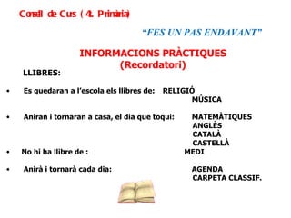 INFORMACIONS PRÀCTIQUES (Recordatori) LLIBRES: Es quedaran a l’escola els llibres de:  RELIGIÓ  MÚSICA Aniran i tornaran a casa, el dia que toqui:  MATEMÀTIQUES   ANGLÈS   CATALÀ   CASTELLÀ No hi ha llibre de :  MEDI Anirà i tornarà cada dia:  AGENDA     CARPETA CLASSIF. Consell de Curs (4t. Primària) “ FES UN PAS ENDAVANT” 