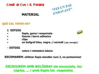 MATERIAL QUÈ CAL TENIR-HI? 1  ESTOIG llapis, goma i maquineta  tisores i barra adhesiva clips un bolígraf blau, negre...i vermell  ( per corregir) ESTOIG colors i retoladors bàsics RECOMANEM : utilitzar llapis standler num 2, no portamines! ESCRIUREM AMB BOLÍGRAF els enunciats, les còpies, ... i amb llapis les  respostes. Consell de Curs (4t. Primària) “ FES UN PAS ENDAVANT” 