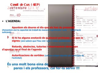 És una molt bona eina de comunicació entre els  pares i els professors, cal fer-la servir !!! L’AGENDA: Apuntem els deures el dia que els han de presentar  (fomentem així la capacitat de treball de manera organitzada i amb  antel·lació suficient) Si hi ha alguna anotació de qualsevol professor, cal que la  signeu  (així sabem que l’heu vist i que n’esteu assabentats) Retards, absències, tutories i observacions vàries han  d’apuntar-se al final de l’agenda Autoritzacions de sortides  (cal que estigui signada per participar de  l’activitat) Consell de Curs (4tEP) 
