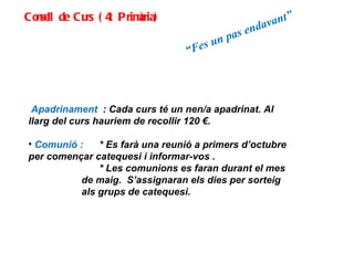 Consell de Curs (4t Primària) Apadrinament  : Cada curs té un nen/a apadrinat. Al llarg del curs hauriem de recollir 120 €. Comunió :  * Es farà una reunió a primers d’octubre per començar catequesi i informar-vos . * Les comunions es faran durant el mes de maig.  S’assignaran els dies per sorteig als grups de catequesi. “ Fes un pas endavant” 