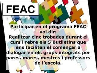 Participar en el programa FEAC vol dir: Realitzar  cinc trobades  durant el curs i  rebre els 5 Butlletins  que ens faciliten el començar a dialogar en els grups integrats per pares, mares, mestres i professors de l’escola.   