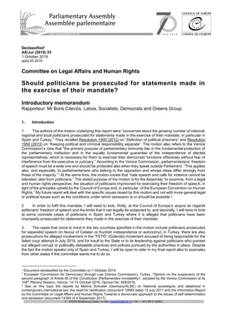 F – 67075 Strasbourg Cedex | e-mail: assembly@coe.int | Tel: + 33 3 88 41 2000 |
Declassified
AS/Jur (2019) 35
1 October 2019
ajdoc35 2019
Committee on Legal Affairs and Human Rights
Should politicians be prosecuted for statements made in
the exercise of their mandate?
Introductory memorandum
Rapporteur: Mr Boris Cilevičs, Latvia, Socialists, Democrats and Greens Group
1. Introduction
1. The authors of the motion underlying this report were “concerned about the growing number of national,
regional and local politicians prosecuted for statements made in the exercise of their mandate, in particular in
Spain and Turkey.” They recalled Resolution 1900 (2012) on “Definition of political prisoners” and Resolution
1950 (2013) on “Keeping political and criminal responsibility separate”. The motion also refers to the Venice
Commission’s view that “the primary purpose of parliamentary immunity lies in the fundamental protection of
the parliamentary institution and in the equally fundamental guarantee of the independence of elected
representatives, which is necessary for them to exercise their democratic functions effectively without fear of
interference from the executive or judiciary.” According to the Venice Commission, parliamentarians’ freedom
of speech must be a wide one and should be protected also when they speak outside Parliament. “This applies
also, and especially, to parliamentarians who belong to the opposition and whose ideas differ strongly from
those of the majority.”1 At the same time, the motion insists that “hate speech and calls for violence cannot be
tolerated, also from politicians.” The stated purpose of the motion is for the Assembly “to examine, from a legal
and human rights perspective, the situation of politicians imprisoned for exercising their freedom of speech, in
light of the principles upheld by the Council of Europe and, in particular, of the European Convention on Human
Rights.” My future report will deal with the specific issues raised by this motion and not with more general legal
or political issues such as the conditions under which secession is or should be possible.2
2. In order to fulfil this mandate, I will need to look, firstly, at the Council of Europe’s acquis as regards
politicians’ freedom of speech and the limits that it can legally be subjected to; and secondly, I will have to look
at some concrete cases of politicians in Spain and Turkey where it is alleged that politicians have been
improperly prosecuted for statements they made in the exercise of their mandate.
3. The cases that come to mind in the two countries specified in the motion include politicians prosecuted
for separatist speech (in favour of Catalan or Kurdish independence or autonomy); in Turkey, there are also
prosecutions for alleged involvement in the “FETÖ” (Gülenist) movement accused of being responsible for the
failed coup attempt in July 2016, and for insult to the State or to its leadership against politicians who pointed
out alleged corrupt or politically debatable practices and policies pursued by the authorities in place. Despite
the fact the motion speaks only of Spain and Turkey, I will be open to refer in my final report also to examples
from other states if the committee wants me to do so.

Document declassified by the Committee on 1 October 2019.
1
European Commission for Democracy through Law (Venice Commission), Turkey, “Opinion on the suspension of the
second paragraph of Article 83 of the Constitution (Parliamentary Inviolability)”, adopted by the Venice Commission at its
108th
Plenary Session, Venice, 14-15 October 2016, Opinion No. 858/2016.
2
See on this topic the reports by Marina Schuster (Germany/ALDE) on National sovereignty and statehood in
contemporary international law: the need for clarification (document 12689 dated 12 July 2011 and the Information Report
by the Committee on Legal Affairs and Human Rights Towards a democratic approach to the issues of self-determination
and secession (document 14390 of 4 September 2017).
 