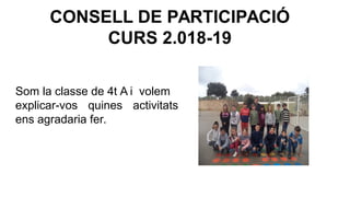 CONSELL DE PARTICIPACIÓ
CURS 2.018-19
Som la classe de 4t A i volem
explicar-vos quines activitats
ens agradaria fer.
 