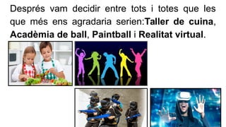 Després vam decidir entre tots i totes que les
que més ens agradaria serien:Taller de cuina,
Acadèmia de ball, Paintball i...