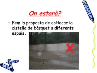 On estarà?
• Fem la proposta de col·locar la
cistella de bàsquet a diferents
espais.
 