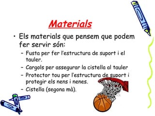 Materials
• Els materials que pensem que podem
fer servir són:
– Fusta per fer l’estructura de suport i el
tauler.
– Cargols per assegurar la cistella al tauler
– Protector tou per l’estructura de suport i
protegir els nens i nenes.
– Cistella (segona mà).
 