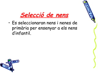 Selecció de nens
• Es seleccionaran nens i nenes de
primària per ensenyar a els nens
d’infantil.
 