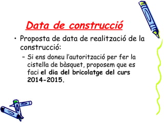 Data de construcció
• Proposta de data de realització de la
construcció:
– Si ens doneu l’autorització per fer la
cistella de bàsquet, proposem que es
faci el dia del bricolatge del curs
2014-2015.
 