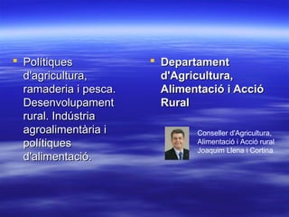  PolítiquesPolítiques
d'agricultura,d'agricultura,
ramaderia i pesca.ramaderia i pesca.
DesenvolupamentDesenvolupament
rural. Indústriarural. Indústria
agroalimentària iagroalimentària i
polítiquespolítiques
d'alimentació.d'alimentació.
 DepartamentDepartament
d'Agricultura,d'Agricultura,
Alimentació i AccióAlimentació i Acció
RuralRural
Conseller d'Agricultura,
Alimentació i Acció rural
Joaquim Llena i Cortina
 