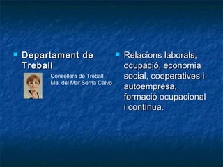  Departament deDepartament de
TreballTreball
 Relacions laborals,Relacions laborals,
ocupació, economiaocupació, economia
social, cooperatives isocial, cooperatives i
autoempresa,autoempresa,
formació ocupacionalformació ocupacional
i contínua.i contínua.
Consellera de Treball
Ma. del Mar Serna Calvo
 