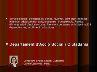  Serveis socials, polítiques de dones, joventut, gent gran i famílies,Serveis socials, polítiques de dones, joventut, gent gran i famílies,
infància i adolescència, gais, lesbianes i transsexuals. Políticainfància i adolescència, gais, lesbianes i transsexuals. Política
d'immigració i d'inclusió social. Atenció a persones amb disminució id'immigració i d'inclusió social. Atenció a persones amb disminució i
dependències, acolliment i adopcions.dependències, acolliment i adopcions.
 Departament d'Acció Social i CiutadaniaDepartament d'Acció Social i Ciutadania
Consellera d'Acció Social i Ciutadania
Carme Capdevila i Palau
 