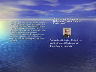 • Seguretat ciutadana, seguretat públicaSeguretat ciutadana, seguretat pública
i trànsit. Emergències i seguretat civil.i trànsit. Emergències i seguretat civil.
Joc i espectacles. Coordinació de lesJoc i espectacles. Coordinació de les
relacions amb el Parlament derelacions amb el Parlament de
Catalunya, les relacions institucionals iCatalunya, les relacions institucionals i
l'impuls del desenvolupamentl'impuls del desenvolupament
estatutari. Promoció de la participacióestatutari. Promoció de la participació
social, recuperació de la memòriasocial, recuperació de la memòria
històrica i foment de la pau i els dretshistòrica i foment de la pau i els drets
humans.humans.
•   Departament d'Interior,Departament d'Interior,
Relacions Institucionals iRelacions Institucionals i
ParticipacióParticipació
Conseller d'Interior, Relacions
Institucionals i Participació
Joan Saura i Laporta
 