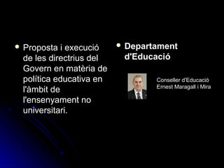  Proposta i execucióProposta i execució
de les directrius delde les directrius del
Govern en matèria deGovern en matèria de
política educativa enpolítica educativa en
l'àmbit del'àmbit de
l'ensenyament nol'ensenyament no
universitari.universitari.
 DepartamentDepartament
d'Educaciód'Educació
Conseller d'Educació
Ernest Maragall i Mira
 