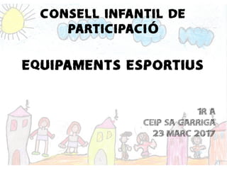 CONSELL INFANTIL DE
PARTICIPACIÓ
EQUIPAMENTS ESPORTIUS
1R A
CEIP SA GARRIGA
23 MARC 2017
 