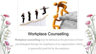 Workplace Counselling
Workplace counselling may be defined as the provision of brief
psychological therapy for employees of an organization, which
is (generally) paid for by the employer.
 