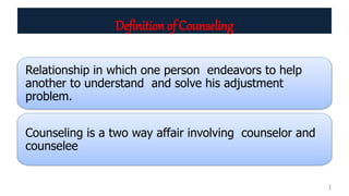 Definition of Counseling
Relationship in which one person endeavors to help
another to understand and solve his adjustment
problem.
Counseling is a two way affair involving counselor and
counselee
1
 