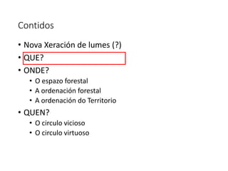 Contidos
• Nova Xeración de lumes (?)
• QUE?
• ONDE?
• O espazo forestal
• A ordenación forestal
• A ordenación do Territorio
• QUEN?
• O circulo vicioso
• O circulo virtuoso
 