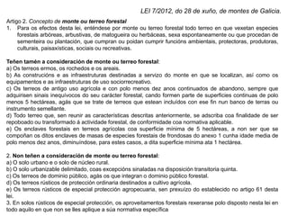 Artigo 2. Concepto de monte ou terreo forestal
1. Para os efectos desta lei, enténdese por monte ou terreo forestal todo terreo en que vexetan especies
forestais arbóreas, arbustivas, de matogueira ou herbáceas, sexa espontaneamente ou que procedan de
sementeira ou plantación, que cumpran ou poidan cumprir funcións ambientais, protectoras, produtoras,
culturais, paisaxísticas, sociais ou recreativas.
Teñen tamén a consideración de monte ou terreo forestal:
a) Os terreos ermos, os rochedos e os areais.
b) As construcións e as infraestruturas destinadas a servizo do monte en que se localizan, así como os
equipamentos e as infraestruturas de uso sociorrecreativo.
c) Os terreos de antigo uso agrícola e con polo menos dez anos continuados de abandono, sempre que
adquirisen sinais inequívocos do seu carácter forestal, cando formen parte de superficies continuas de polo
menos 5 hectáreas, agás que se trate de terreos que estean incluídos con ese fin nun banco de terras ou
instrumento semellante.
d) Todo terreo que, sen reunir as características descritas anteriormente, se adscriba coa finalidade de ser
repoboado ou transformado á actividade forestal, de conformidade coa normativa aplicable.
e) Os enclaves forestais en terreos agrícolas coa superficie mínima de 5 hectáreas, a non ser que se
compoñan os ditos enclaves de masas de especies forestais de frondosas do anexo 1 cunha idade media de
polo menos dez anos, diminuíndose, para estes casos, a dita superficie mínima ata 1 hectárea.
2. Non teñen a consideración de monte ou terreo forestal:
a) O solo urbano e o solo de núcleo rural.
b) O solo urbanizable delimitado, coas excepcións sinaladas na disposición transitoria quinta.
c) Os terreos de dominio público, agás os que integran o dominio público forestal.
d) Os terreos rústicos de protección ordinaria destinados a cultivo agrícola.
e) Os terreos rústicos de especial protección agropecuaria, sen prexuízo do establecido no artigo 61 desta
lei.
3. En solos rústicos de especial protección, os aproveitamentos forestais rexeranse polo disposto nesta lei en
todo aquilo en que non se lles aplique a súa normativa específica
LEI 7/2012, do 28 de xuño, de montes de Galicia.
 