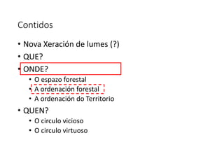 Contidos
• Nova Xeración de lumes (?)
• QUE?
• ONDE?
• O espazo forestal
• A ordenación forestal
• A ordenación do Territorio
• QUEN?
• O circulo vicioso
• O circulo virtuoso
 