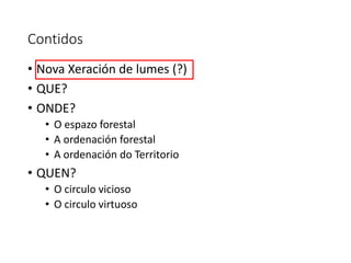 Contidos
• Nova Xeración de lumes (?)
• QUE?
• ONDE?
• O espazo forestal
• A ordenación forestal
• A ordenación do Territorio
• QUEN?
• O circulo vicioso
• O circulo virtuoso
 