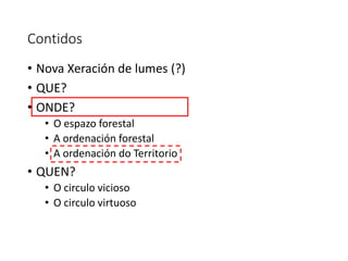 Contidos
• Nova Xeración de lumes (?)
• QUE?
• ONDE?
• O espazo forestal
• A ordenación forestal
• A ordenación do Territorio
• QUEN?
• O circulo vicioso
• O circulo virtuoso
 
