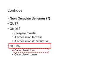 Contidos
• Nova Xeración de lumes (?)
• QUE?
• ONDE?
• O espazo forestal
• A ordenación forestal
• A ordenación do Territorio
• QUEN?
• O circulo vicioso
• O circulo virtuoso
 