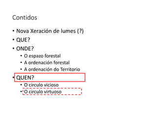 Contidos
• Nova Xeración de lumes (?)
• QUE?
• ONDE?
• O espazo forestal
• A ordenación forestal
• A ordenación do Territorio
• QUEN?
• O circulo vicioso
• O circulo virtuoso
 