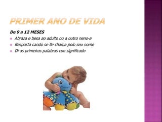 De 9 a 12 MESES 
 Abraza e besa ao adulto ou a outro neno-a 
 Resposta cando se lle chama polo seu nome 
 Dí as primeiras palabras con significado 
 