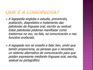 A logopedia engloba o estudio, prevención, 
avaliación, diagnóstico e tratamento das 
patoloxías da linguaxe oral, escrita ou xestual. 
Estas patoloxías pódense manifestar como 
trastornos na voz, na fala, na comunicación e nas 
funcións orofaciais. 
 A logopeda non só enseña a falar ben, sinón que 
tamén proporciona, as persoas que o necesitan, 
un sistema alternativo de comunicación para que 
poidan expresarse mediante linguaxe oral, escrita, 
xestual ou pictográfico 
 