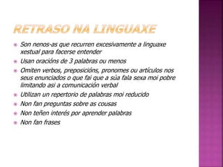  Son nenos-as que recurren excesivamente a linguaxe 
xestual para facerse entender 
 Usan oracións de 3 palabras ou menos 
 Omiten verbos, preposicións, pronomes ou artículos nos 
seus enunciados o que fai que a súa fala sexa moi pobre 
limitando asi a comunicación verbal 
 Utilizan un repertorio de palabras moi reducido 
 Non fan preguntas sobre as cousas 
 Non teñen interés por aprender palabras 
 Non fan frases 
 
