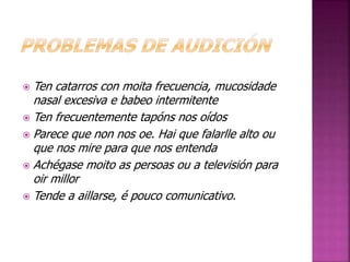  Ten catarros con moita frecuencia, mucosidade 
nasal excesiva e babeo intermitente 
 Ten frecuentemente tapóns nos oídos 
 Parece que non nos oe. Hai que falarlle alto ou 
que nos mire para que nos entenda 
 Achégase moito as persoas ou a televisión para 
oir millor 
 Tende a aillarse, é pouco comunicativo. 
 