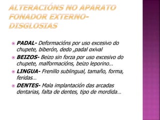  PADAL- Deformacións por uso excesivo do 
chupete, biberón, dedo ,padal oxival 
 BEIZOS- Beizo sin forza por uso excesivo do 
chupete, malformacións, beizo leporino… 
 LINGUA- Frenillo sublingual, tamaño, forma, 
feridas… 
 DENTES- Mala implantación das arcadas 
dentarias, falta de dentes, tipo de mordida… 
 