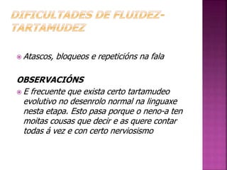 Atascos, bloqueos e repeticións na fala 
OBSERVACIÓNS 
 E frecuente que exista certo tartamudeo 
evolutivo no desenrolo normal na linguaxe 
nesta etapa. Esto pasa porque o neno-a ten 
moitas cousas que decir e as quere contar 
todas á vez e con certo nerviosismo 
 