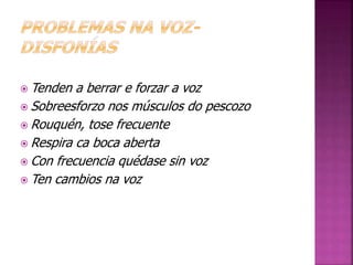 Tenden a berrar e forzar a voz 
Sobreesforzo nos músculos do pescozo 
Rouquén, tose frecuente 
Respira ca boca aberta 
Con frecuencia quédase sin voz 
Ten cambios na voz 
 