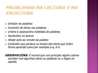  Omisión de palabras 
 Inversión de letras nas palabras 
 Unións e separacións indebidas de palabras 
 Vacilacións na lectura 
 Añade sons ao remate da palabra 
 Confusión que perdura no tempo das letras que teñen 
forma parecida como por exemplo p-q, b-d. 
OBSERVACIÓNS: É normal que nun principio algúns cativos 
escriban mal algunhas letras ou palabras ou o fagan en 
espello. 
 