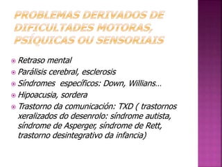 Retraso mental 
Parálisis cerebral, esclerosis 
Síndromes específicos: Down, Willians… 
Hipoacusia, sordera 
Trastorno da comunicación: TXD ( trastornos 
xeralizados do desenrolo: síndrome autista, 
síndrome de Asperger, síndrome de Rett, 
trastorno desintegrativo da infancia) 
 