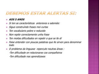  AOS 5 ANOS 
 Si ten as características anteriores e ademáis: 
 Sigue construíndo frases moi curtas 
 Ten vocabulario pobre e reducido 
 Non repite correctamente unha frase 
 Ten moitas dificultades en repetir o que se lle dí 
 Faise entender con poucas palabras que lle sirven para denominar 
todo 
 O problema da linguaxe repercute noutras áreas : 
-Ten dificultade en relacionarse cos compañeiros 
-Ten dificultade nas aprendizaxes 
 