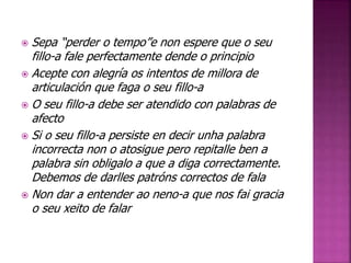  Sepa “perder o tempo”e non espere que o seu 
fillo-a fale perfectamente dende o principio 
 Acepte con alegría os intentos de millora de 
articulación que faga o seu fillo-a 
 O seu fillo-a debe ser atendido con palabras de 
afecto 
 Si o seu fillo-a persiste en decir unha palabra 
incorrecta non o atosigue pero repitalle ben a 
palabra sin obligalo a que a diga correctamente. 
Debemos de darlles patróns correctos de fala 
 Non dar a entender ao neno-a que nos fai gracia 
o seu xeito de falar 
 