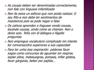  As cousas deben ser denominadas correctamente, 
non fale con linguaxe infantilizado 
 Non lle esixa un esforzo que non poida realizar. O 
seu fillo-a non debe ter sentimentos de 
impotencia pois se pode negar a falar. 
 Os cativos aprenden a linguaxe vendo cousas, 
tocando cousas, oindo como se chaman. Non o 
deixe soio. Teña con él diálogos e fágalle 
preguntas 
 Non empregue vocabulario complicado nin intente 
ter conversacións superiores a súa capacidad 
 Para ter unha boa respiración pódense facer 
xogos como concursos de aguantar sin respirar, 
soplar pitos, matasuegras, pompas, inflar globos, 
facer gárgaras, beber por pajitas… 
 