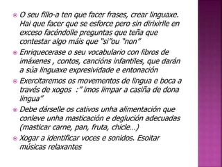  O seu fillo-a ten que facer frases, crear linguaxe. 
Hai que facer que se esforce pero sin dirixirlle en 
exceso facéndolle preguntas que teña que 
contestar algo máis que “si”ou “non” 
 Enriquecerase o seu vocabulario con libros de 
imáxenes , contos, cancións infantiles, que darán 
a súa linguaxe expresividade e entonación 
 Exercitaremos os movementos de lingua e boca a 
través de xogos :” imos limpar a casiña de dona 
lingua” 
 Debe dárselle os cativos unha alimentación que 
conleve unha masticación e deglución adecuadas 
(masticar carne, pan, fruta, chicle…) 
 Xogar a identificar voces e sonidos. Esoitar 
músicas relaxantes 
 